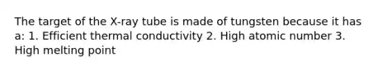 The target of the X-ray tube is made of tungsten because it has a: 1. Efficient thermal conductivity 2. High atomic number 3. High melting point