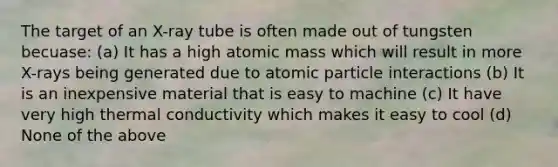 The target of an X-ray tube is often made out of tungsten becuase: (a) It has a high atomic mass which will result in more X-rays being generated due to atomic particle interactions (b) It is an inexpensive material that is easy to machine (c) It have very high thermal conductivity which makes it easy to cool (d) None of the above