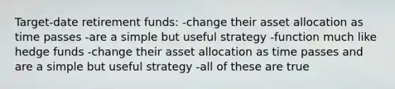 Target-date retirement funds: -change their asset allocation as time passes -are a simple but useful strategy -function much like hedge funds -change their asset allocation as time passes and are a simple but useful strategy -all of these are true