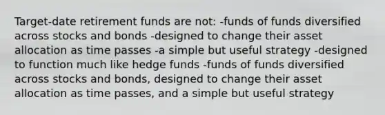 Target-date retirement funds are not: -funds of funds diversified across stocks and bonds -designed to change their asset allocation as time passes -a simple but useful strategy -designed to function much like hedge funds -funds of funds diversified across stocks and bonds, designed to change their asset allocation as time passes, and a simple but useful strategy