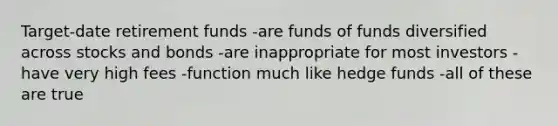 Target-date retirement funds -are funds of funds diversified across stocks and bonds -are inappropriate for most investors -have very high fees -function much like hedge funds -all of these are true