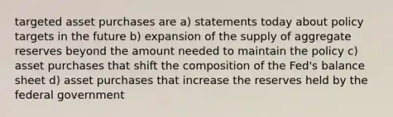 targeted asset purchases are a) statements today about policy targets in the future b) expansion of the supply of aggregate reserves beyond the amount needed to maintain the policy c) asset purchases that shift the composition of the Fed's balance sheet d) asset purchases that increase the reserves held by the federal government