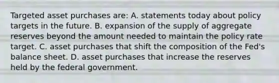 Targeted asset purchases are: A. statements today about policy targets in the future. B. expansion of the supply of aggregate reserves beyond the amount needed to maintain the policy rate target. C. asset purchases that shift the composition of the Fed's balance sheet. D. asset purchases that increase the reserves held by the federal government.