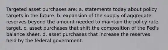 Targeted asset purchases are: a. statements today about policy targets in the future. b. expansion of the supply of aggregate reserves beyond the amount needed to maintain the policy rate target. c. asset purchases that shift the composition of the Fed's balance sheet. d. asset purchases that increase the reserves held by the federal government.