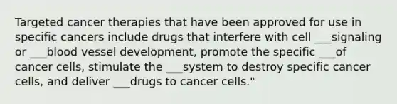 Targeted cancer therapies that have been approved for use in specific cancers include drugs that interfere with cell ___signaling or ___blood vessel development, promote the specific ___of cancer cells, stimulate the ___system to destroy specific cancer cells, and deliver ___drugs to cancer cells."