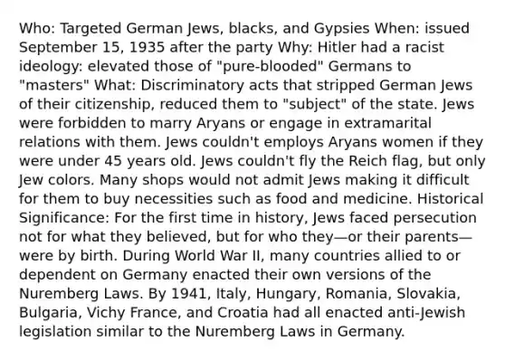 Who: Targeted German Jews, blacks, and Gypsies When: issued September 15, 1935 after the party Why: Hitler had a racist ideology: elevated those of "pure-blooded" Germans to "masters" What: Discriminatory acts that stripped German Jews of their citizenship, reduced them to "subject" of the state. Jews were forbidden to marry Aryans or engage in extramarital relations with them. Jews couldn't employs Aryans women if they were under 45 years old. Jews couldn't fly the Reich flag, but only Jew colors. Many shops would not admit Jews making it difficult for them to buy necessities such as food and medicine. Historical Significance: For the first time in history, Jews faced persecution not for what they believed, but for who they—or their parents—were by birth. During World War II, many countries allied to or dependent on Germany enacted their own versions of the Nuremberg Laws. By 1941, Italy, Hungary, Romania, Slovakia, Bulgaria, Vichy France, and Croatia had all enacted anti-Jewish legislation similar to the Nuremberg Laws in Germany.