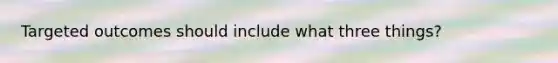 Targeted outcomes should include what three things?