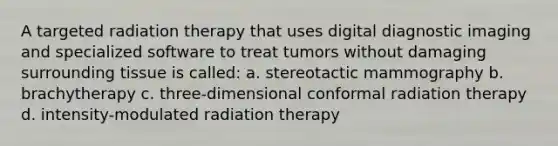 A targeted radiation therapy that uses digital diagnostic imaging and specialized software to treat tumors without damaging surrounding tissue is called: a. stereotactic mammography b. brachytherapy c. three-dimensional conformal radiation therapy d. intensity-modulated radiation therapy