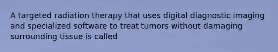 A targeted radiation therapy that uses digital diagnostic imaging and specialized software to treat tumors without damaging surrounding tissue is called