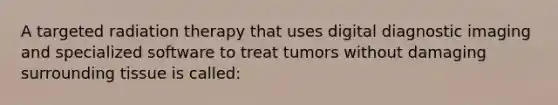 A targeted radiation therapy that uses digital diagnostic imaging and specialized software to treat tumors without damaging surrounding tissue is called: