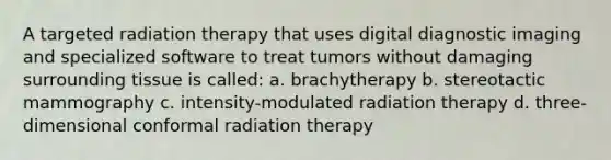 A targeted radiation therapy that uses digital diagnostic imaging and specialized software to treat tumors without damaging surrounding tissue is called: a. brachytherapy b. stereotactic mammography c. intensity-modulated radiation therapy d. three-dimensional conformal radiation therapy