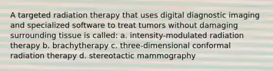 A targeted radiation therapy that uses digital diagnostic imaging and specialized software to treat tumors without damaging surrounding tissue is called: a. intensity-modulated radiation therapy b. brachytherapy c. three-dimensional conformal radiation therapy d. stereotactic mammography