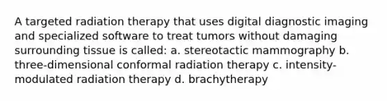 A targeted radiation therapy that uses digital diagnostic imaging and specialized software to treat tumors without damaging surrounding tissue is called: a. stereotactic mammography b. three-dimensional conformal radiation therapy c. intensity-modulated radiation therapy d. brachytherapy