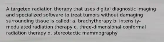 A targeted radiation therapy that uses digital diagnostic imaging and specialized software to treat tumors without damaging surrounding tissue is called: a. brachytherapy b. intensity-modulated radiation therapy c. three-dimensional conformal radiation therapy d. stereotactic mammography