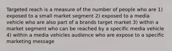 Targeted reach is a measure of the number of people who are 1) exposed to a small market segment 2) exposed to a media vehicle who are also part of a brands target market 3) within a market segment who can be reached by a specific media vehicle 4) within a media vehicles audience who are expose to a specific marketing message