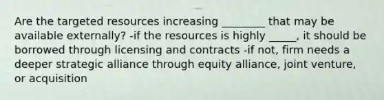 Are the targeted resources increasing ________ that may be available externally? -if the resources is highly _____, it should be borrowed through licensing and contracts -if not, firm needs a deeper strategic alliance through equity alliance, joint venture, or acquisition