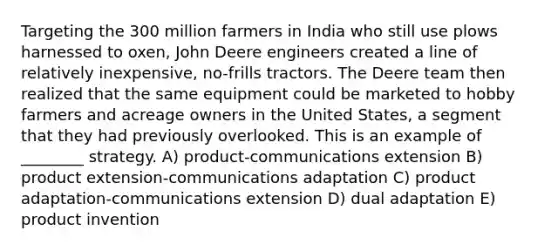 Targeting the 300 million farmers in India who still use plows harnessed to oxen, John Deere engineers created a line of relatively inexpensive, no-frills tractors. The Deere team then realized that the same equipment could be marketed to hobby farmers and acreage owners in the United States, a segment that they had previously overlooked. This is an example of ________ strategy. A) product-communications extension B) product extension-communications adaptation C) product adaptation-communications extension D) dual adaptation E) product invention