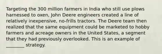 Targeting the 300 million farmers in India who still use plows harnessed to oxen, John Deere engineers created a line of relatively inexpensive, no-frills tractors. The Deere team then realized that the same equipment could be marketed to hobby farmers and acreage owners in the United States, a segment that they had previously overlooked. This is an example of ________ strategy.