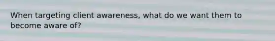 When targeting client awareness, what do we want them to become aware of?