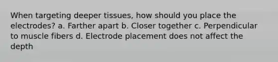 When targeting deeper tissues, how should you place the electrodes? a. Farther apart b. Closer together c. Perpendicular to muscle fibers d. Electrode placement does not affect the depth