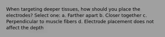 When targeting deeper tissues, how should you place the electrodes? Select one: a. Farther apart b. Closer together c. Perpendicular to muscle fibers d. Electrode placement does not affect the depth