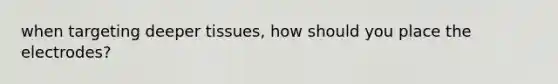 when targeting deeper tissues, how should you place the electrodes?