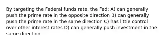 By targeting the Federal funds rate, the Fed: A) can generally push the prime rate in the opposite direction B) can generally push the prime rate in the same direction C) has little control over other interest rates D) can generally push investment in the same direction