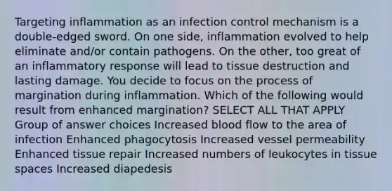 Targeting inflammation as an infection control mechanism is a double-edged sword. On one side, inflammation evolved to help eliminate and/or contain pathogens. On the other, too great of an inflammatory response will lead to tissue destruction and lasting damage. You decide to focus on the process of margination during inflammation. Which of the following would result from enhanced margination? SELECT ALL THAT APPLY Group of answer choices Increased blood flow to the area of infection Enhanced phagocytosis Increased vessel permeability Enhanced tissue repair Increased numbers of leukocytes in tissue spaces Increased diapedesis