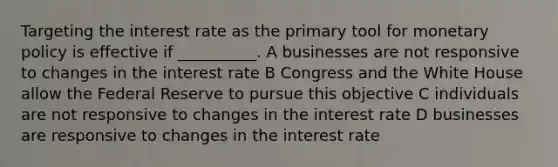 Targeting the interest rate as the primary tool for monetary policy is effective if __________. A businesses are not responsive to changes in the interest rate B Congress and the White House allow the Federal Reserve to pursue this objective C individuals are not responsive to changes in the interest rate D businesses are responsive to changes in the interest rate