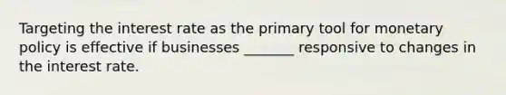 Targeting the interest rate as the primary tool for monetary policy is effective if businesses _______ responsive to changes in the interest rate.
