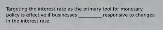 Targeting the interest rate as the primary tool for monetary policy is effective if businesses __________ responsive to changes in the interest rate.