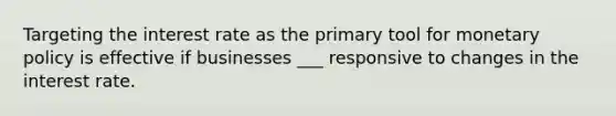 Targeting the interest rate as the primary tool for monetary policy is effective if businesses ___ responsive to changes in the interest rate.