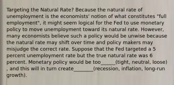 Targeting the Natural​ Rate? Because the natural rate of unemployment is the​ economists' notion of what constitutes​ "full employment", it might seem logical for the Fed to use monetary policy to move unemployment toward its natural rate.​ However, many economists believe such a policy would be unwise because the natural rate may shift over time and policy makers may misjudge the correct rate. Suppose that the Fed targeted a 5 percent unemployment rate but the true natural rate was 6 percent. Monetary policy would be too______(tight, neutral, loose) ​, and this will in turn create________(recession, inflation, long-run growth).