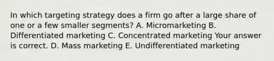 In which targeting strategy does a firm go after a large share of one or a few smaller​ segments? A. Micromarketing B. Differentiated marketing C. Concentrated marketing Your answer is correct. D. Mass marketing E. Undifferentiated marketing