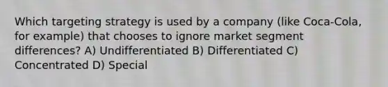 Which targeting strategy is used by a company (like Coca-Cola, for example) that chooses to ignore market segment differences? A) Undifferentiated B) Differentiated C) Concentrated D) Special