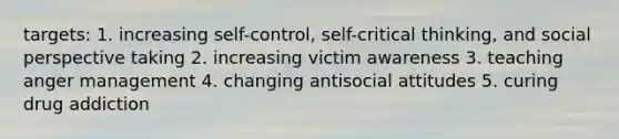 targets: 1. increasing self-control, self-critical thinking, and social perspective taking 2. increasing victim awareness 3. teaching anger management 4. changing antisocial attitudes 5. curing drug addiction