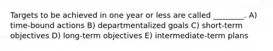 Targets to be achieved in one year or less are called ________. A) time-bound actions B) departmentalized goals C) short-term objectives D) long-term objectives E) intermediate-term plans