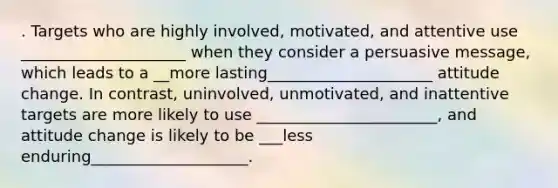 . Targets who are highly involved, motivated, and attentive use _____________________ when they consider a persuasive message, which leads to a __more lasting_____________________ attitude change. In contrast, uninvolved, unmotivated, and inattentive targets are more likely to use _______________________, and attitude change is likely to be ___less enduring____________________.