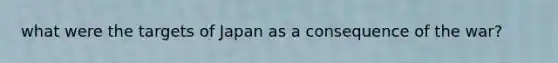 what were the targets of Japan as a consequence of the war?