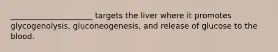 _____________________ targets the liver where it promotes glycogenolysis, gluconeogenesis, and release of glucose to the blood.