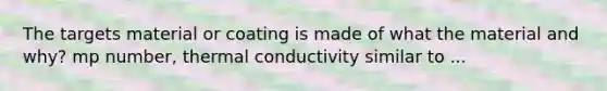 The targets material or coating is made of what the material and why? mp number, thermal conductivity similar to ...