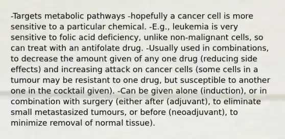 -Targets metabolic pathways -hopefully a cancer cell is more sensitive to a particular chemical. -E.g., leukemia is very sensitive to folic acid deficiency, unlike non-malignant cells, so can treat with an antifolate drug. -Usually used in combinations, to decrease the amount given of any one drug (reducing side effects) and increasing attack on cancer cells (some cells in a tumour may be resistant to one drug, but susceptible to another one in the cocktail given). -Can be given alone (induction), or in combination with surgery (either after (adjuvant), to eliminate small metastasized tumours, or before (neoadjuvant), to minimize removal of normal tissue).