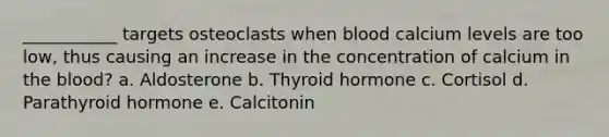 ___________ targets osteoclasts when blood calcium levels are too low, thus causing an increase in the concentration of calcium in the blood? a. Aldosterone b. Thyroid hormone c. Cortisol d. Parathyroid hormone e. Calcitonin