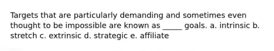 Targets that are particularly demanding and sometimes even thought to be impossible are known as _____ goals. a. intrinsic b. stretch c. extrinsic d. strategic e. affiliate