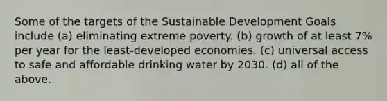 Some of the targets of the Sustainable Development Goals include (a) eliminating extreme poverty. (b) growth of at least 7% per year for the least-developed economies. (c) universal access to safe and affordable drinking water by 2030. (d) all of the above.