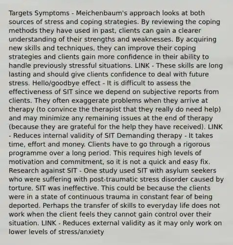 Targets Symptoms - Meichenbaum's approach looks at both sources of stress and coping strategies. By reviewing the coping methods they have used in past, clients can gain a clearer understanding of their strengths and weaknesses. By acquiring new skills and techniques, they can improve their coping strategies and clients gain more confidence in their ability to handle previously stressful situations. LINK - These skills are long lasting and should give clients confidence to deal with future stress. Hello/goodbye effect - It is difficult to assess the effectiveness of SIT since we depend on subjective reports from clients. They often exaggerate problems when they arrive at therapy (to convince the therapist that they really do need help) and may minimize any remaining issues at the end of therapy (because they are grateful for the help they have received). LINK - Reduces internal validity of SIT Demanding therapy - It takes time, effort and money. Clients have to go through a rigorous programme over a long period. This requires high levels of motivation and commitment, so it is not a quick and easy fix. Research against SIT - One study used SIT with asylum seekers who were suffering with post-traumatic stress disorder caused by torture. SIT was ineffective. This could be because the clients were in a state of continuous trauma in constant fear of being deported. Perhaps the transfer of skills to everyday life does not work when the client feels they cannot gain control over their situation. LINK - Reduces external validity as it may only work on lower levels of stress/anxiety