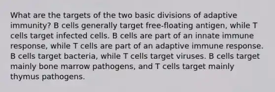 What are the targets of the two basic divisions of adaptive immunity? B cells generally target free-floating antigen, while T cells target infected cells. B cells are part of an innate immune response, while T cells are part of an adaptive immune response. B cells target bacteria, while T cells target viruses. B cells target mainly bone marrow pathogens, and T cells target mainly thymus pathogens.