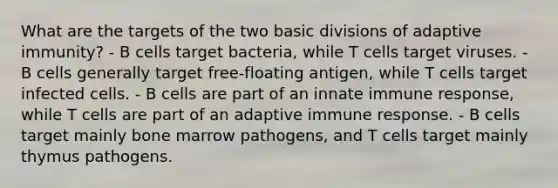 What are the targets of the two basic divisions of adaptive immunity? - B cells target bacteria, while T cells target viruses. - B cells generally target free-floating antigen, while T cells target infected cells. - B cells are part of an innate immune response, while T cells are part of an adaptive immune response. - B cells target mainly bone marrow pathogens, and T cells target mainly thymus pathogens.