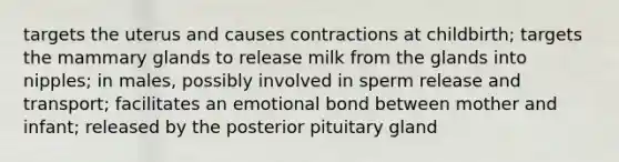 targets the uterus and causes contractions at childbirth; targets the mammary glands to release milk from the glands into nipples; in males, possibly involved in sperm release and transport; facilitates an emotional bond between mother and infant; released by the posterior pituitary gland