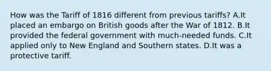 How was the Tariff of 1816 different from previous tariffs? A.It placed an embargo on British goods after the <a href='https://www.questionai.com/knowledge/kZ700nRVQz-war-of-1812' class='anchor-knowledge'>war of 1812</a>. B.It provided the federal government with much-needed funds. C.It applied only to New England and Southern states. D.It was a protective tariff.